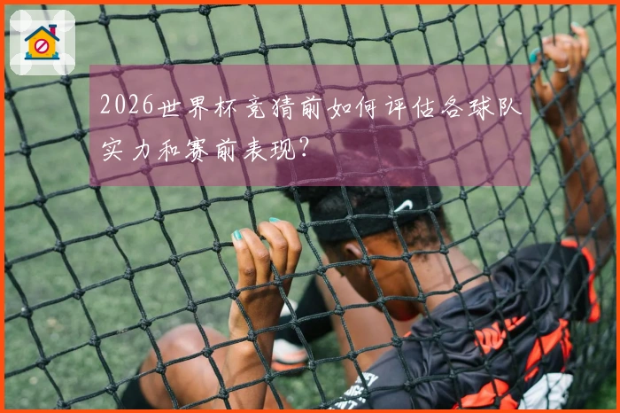 2026世界杯竞猜前如何评估各球队实力和赛前表现?